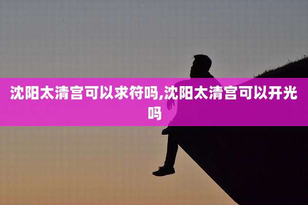 沈阳太清宫可以求符吗,沈阳太清宫可以开光吗