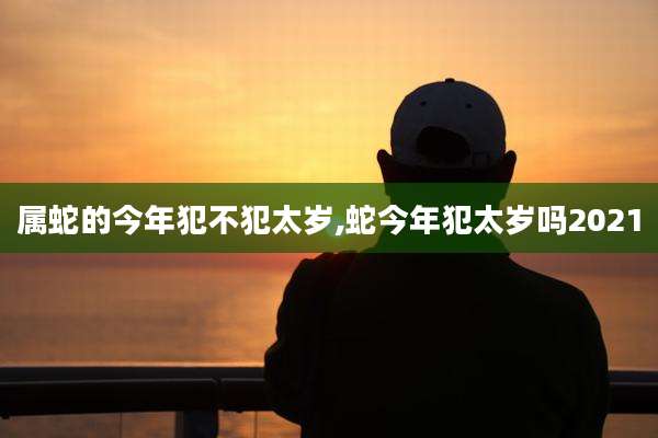属蛇的今年犯不犯太岁,蛇今年犯太岁吗2021