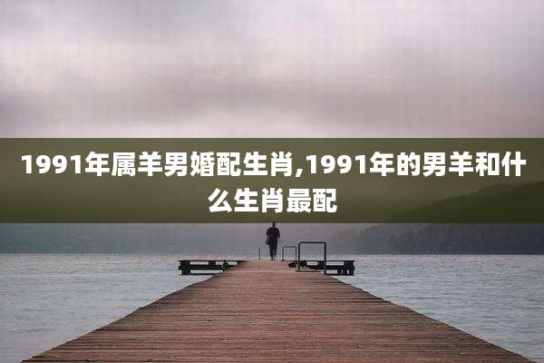 1991年属羊男婚配生肖,1991年的男羊和什么生肖最配