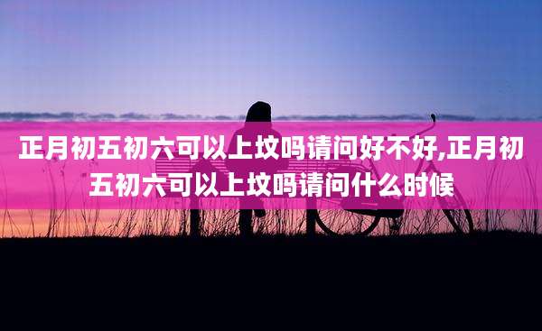 正月初五初六可以上坟吗请问好不好,正月初五初六可以上坟吗请问什么时候