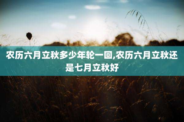 农历六月立秋多少年轮一回,农历六月立秋还是七月立秋好