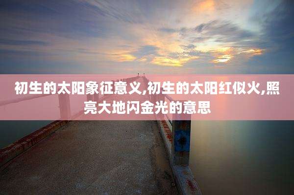 初生的太阳象征意义,初生的太阳红似火,照亮大地闪金光的意思