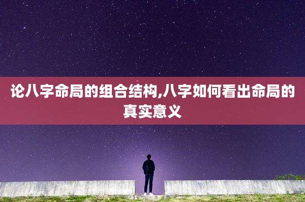 论八字命局的组合结构,八字如何看出命局的真实意义
