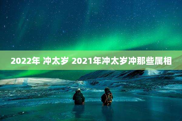 2022年 冲太岁 2021年冲太岁冲那些属相