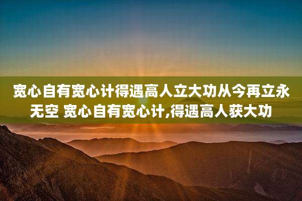 宽心自有宽心计得遇高人立大功从今再立永无空 宽心自有宽心计,得遇高人获大功