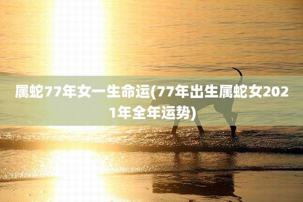 属蛇77年女一生命运(77年出生属蛇女2021年全年运势)