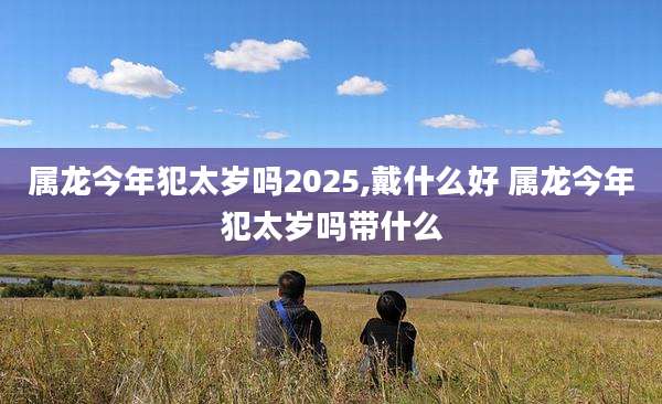 属龙今年犯太岁吗2025,戴什么好 属龙今年犯太岁吗带什么