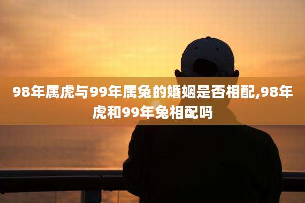 98年属虎与99年属兔的婚姻是否相配,98年虎和99年兔相配吗
