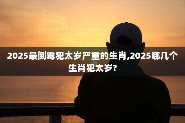 2025最倒霉犯太岁严重的生肖,2025哪几个生肖犯太岁?