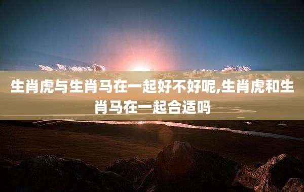生肖虎与生肖马在一起好不好呢,生肖虎和生肖马在一起合适吗