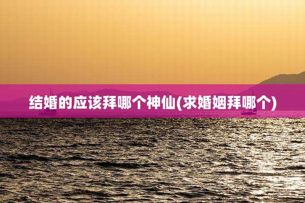 结婚的应该拜哪个神仙(求婚姻拜哪个)