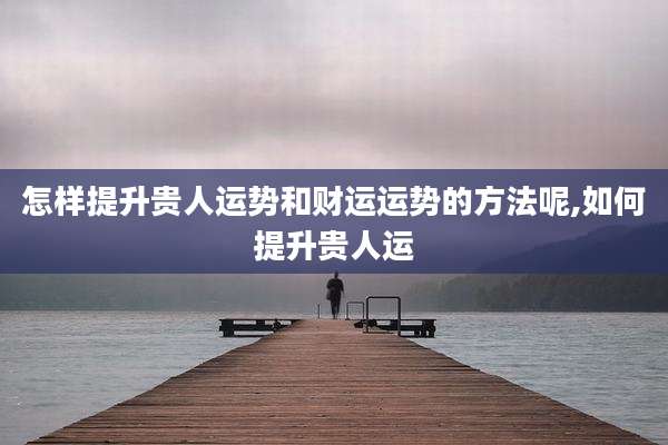 怎样提升贵人运势和财运运势的方法呢,如何提升贵人运