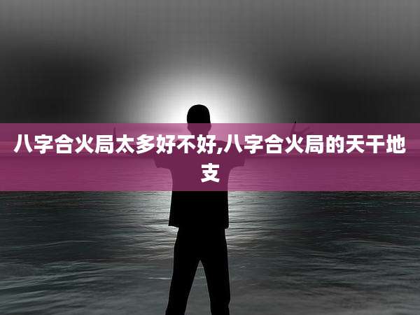 八字合火局太多好不好,八字合火局的天干地支