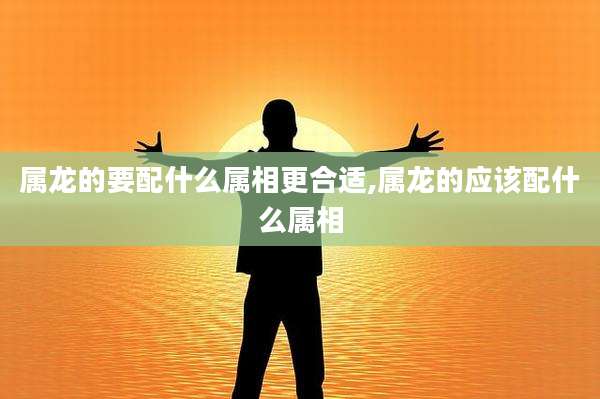 属龙的要配什么属相更合适,属龙的应该配什么属相