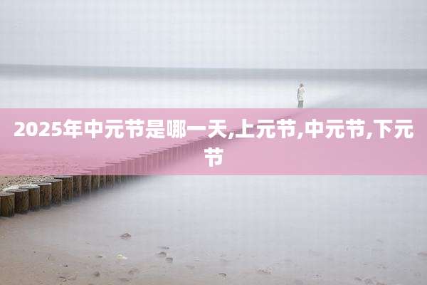 2025年中元节是哪一天,上元节,中元节,下元节