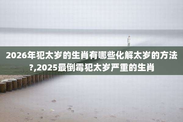 2026年犯太岁的生肖有哪些化解太岁的方法?,2025最倒霉犯太岁严重的生肖