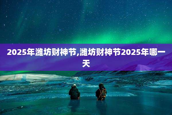 2025年潍坊财神节,潍坊财神节2025年哪一天