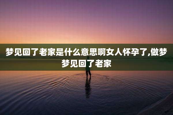 梦见回了老家是什么意思啊女人怀孕了,做梦梦见回了老家