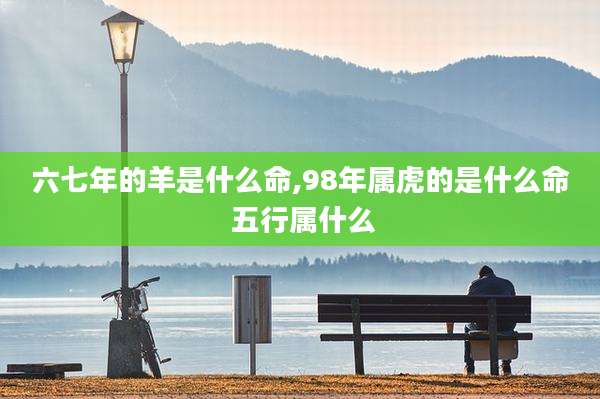 六七年的羊是什么命,98年属虎的是什么命 五行属什么