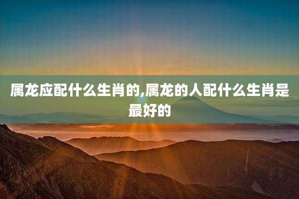 属龙应配什么生肖的,属龙的人配什么生肖是最好的