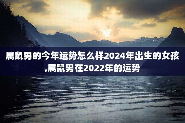 属鼠男的今年运势怎么样2024年出生的女孩,属鼠男在2022年的运势