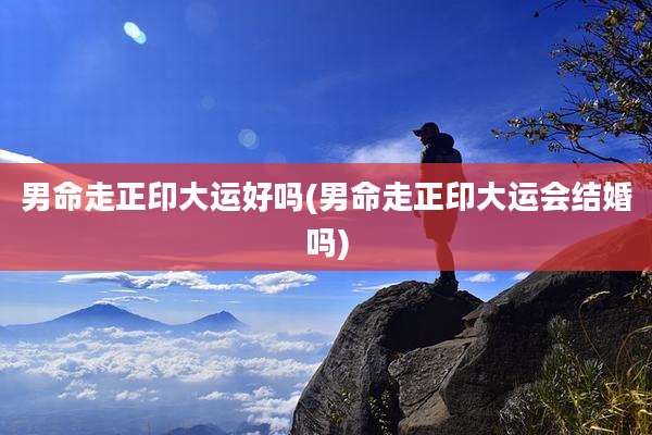 男命走正印大运好吗(男命走正印大运会结婚吗)