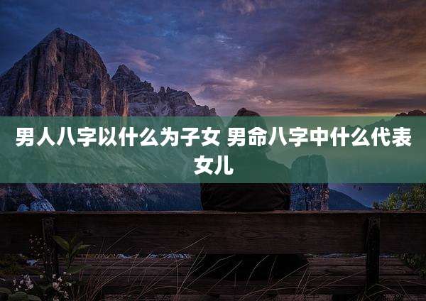 男人八字以什么为子女 男命八字中什么代表女儿