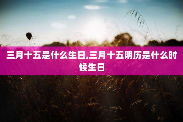 三月十五是什么生日,三月十五阴历是什么时候生日