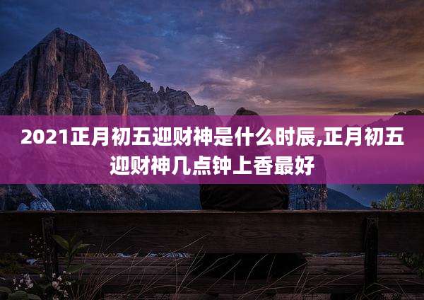 2021正月初五迎财神是什么时辰,正月初五迎财神几点钟上香最好
