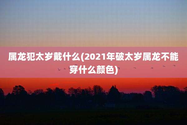 属龙犯太岁戴什么(2021年破太岁属龙不能穿什么颜色)