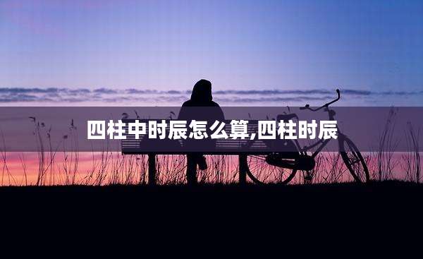 四柱中时辰怎么算,四柱时辰