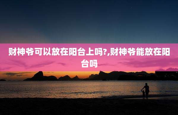 财神爷可以放在阳台上吗?,财神爷能放在阳台吗