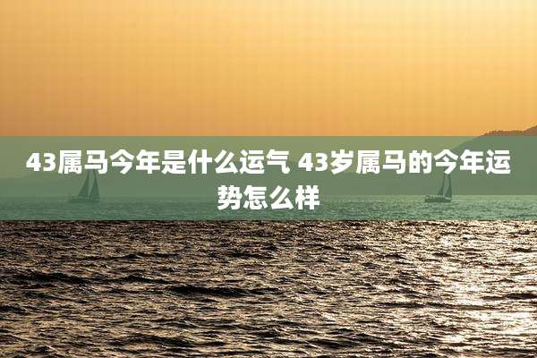 43属马今年是什么运气 43岁属马的今年运势怎么样