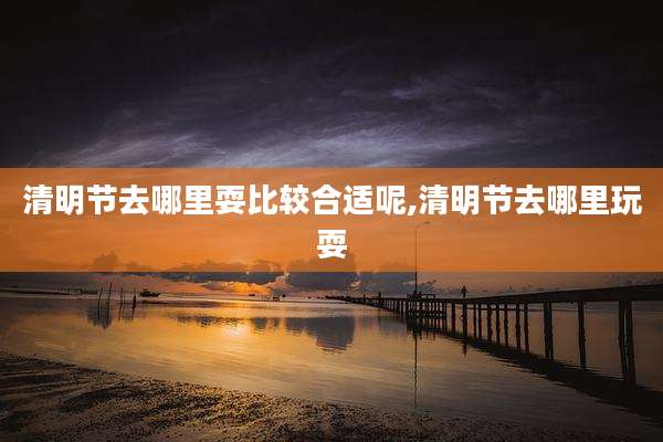 清明节去哪里耍比较合适呢,清明节去哪里玩耍