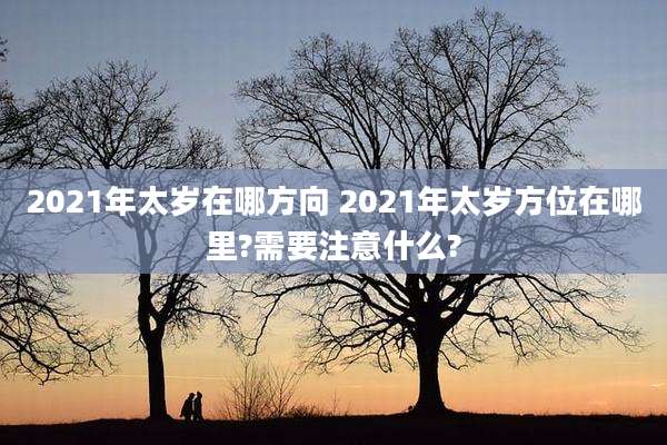 2021年太岁在哪方向 2021年太岁方位在哪里?需要注意什么?