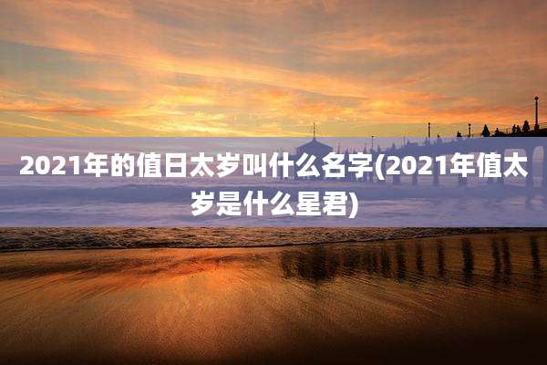 2021年的值日太岁叫什么名字(2021年值太岁是什么星君)