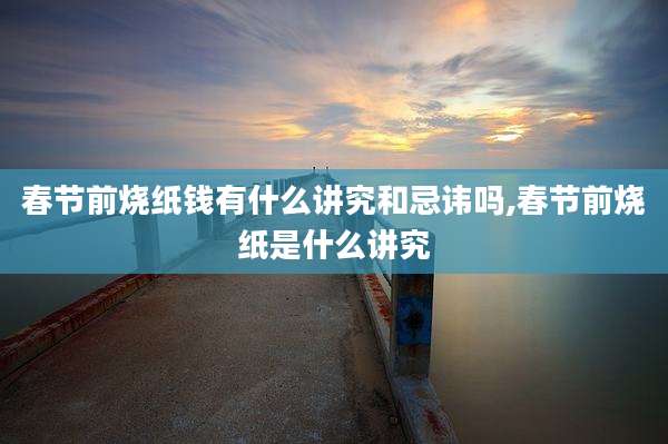 春节前烧纸钱有什么讲究和忌讳吗,春节前烧纸是什么讲究