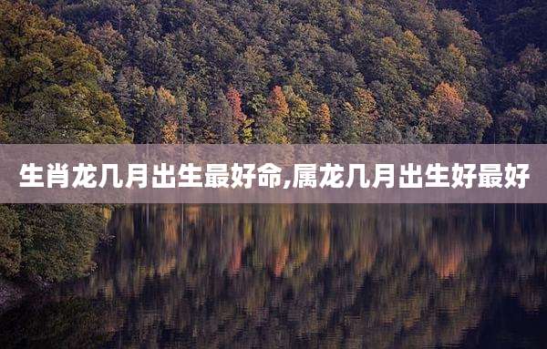 生肖龙几月出生最好命,属龙几月出生好最好