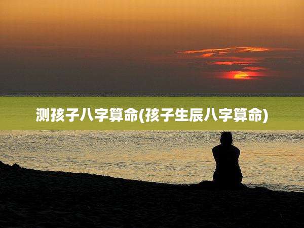 测孩子八字算命(孩子生辰八字算命)