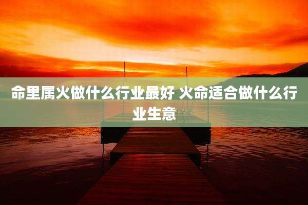命里属火做什么行业最好 火命适合做什么行业生意
