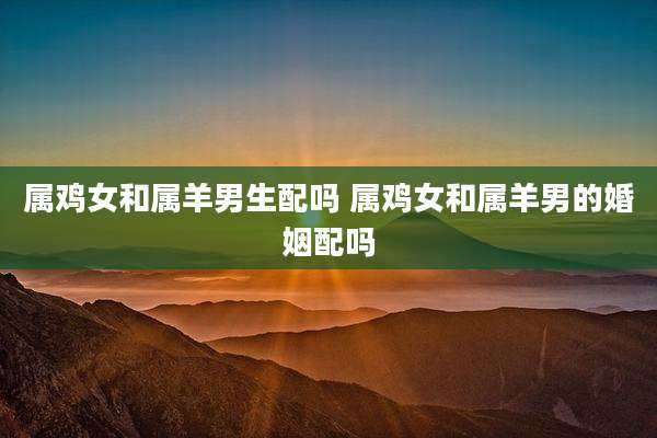 属鸡女和属羊男生配吗 属鸡女和属羊男的婚姻配吗