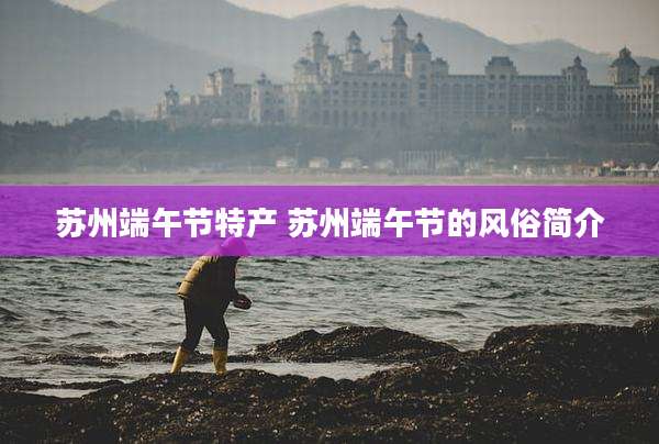 苏州端午节特产 苏州端午节的风俗简介