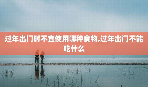 过年出门时不宜使用哪种食物,过年出门不能吃什么