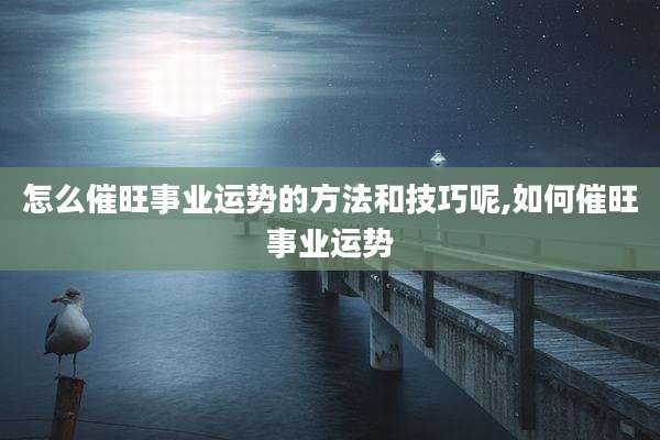 怎么催旺事业运势的方法和技巧呢,如何催旺事业运势