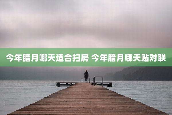 今年腊月哪天适合扫房 今年腊月哪天贴对联