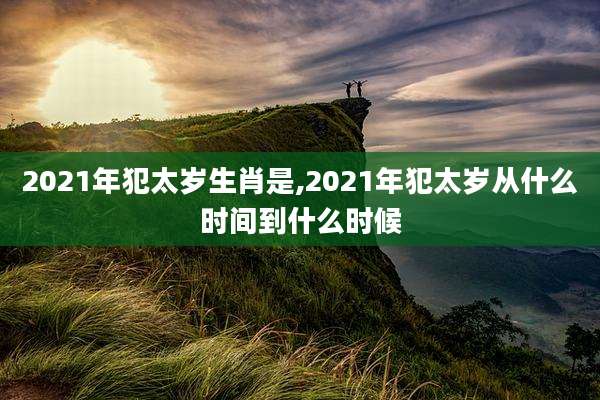 2021年犯太岁生肖是,2021年犯太岁从什么时间到什么时候