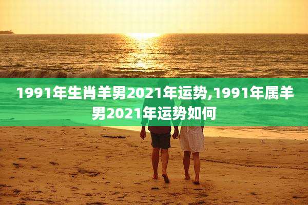 1991年生肖羊男2021年运势,1991年属羊男2021年运势如何