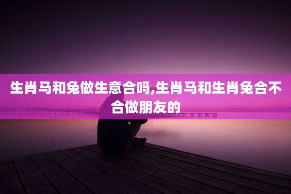 生肖马和兔做生意合吗,生肖马和生肖兔合不合做朋友的
