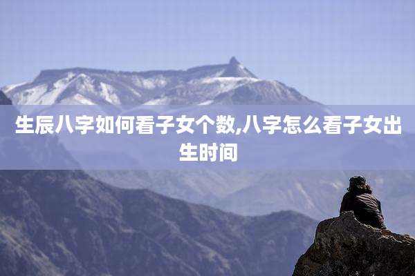 生辰八字如何看子女个数,八字怎么看子女出生时间
