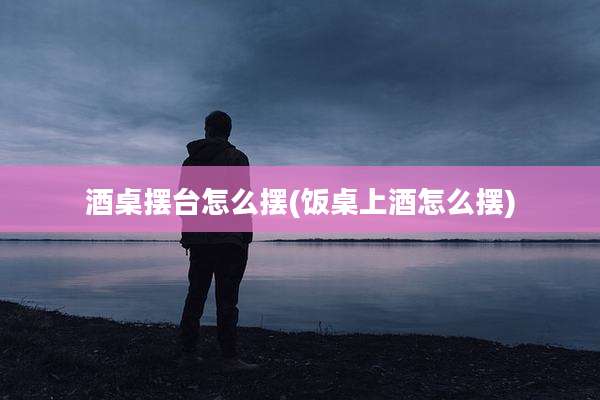 酒桌摆台怎么摆(饭桌上酒怎么摆)